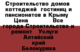 Строительство домов, коттеджей, гостиниц и пансионатов в Крыму › Цена ­ 35 000 - Все города Строительство и ремонт » Услуги   . Алтайский край,Белокуриха г.